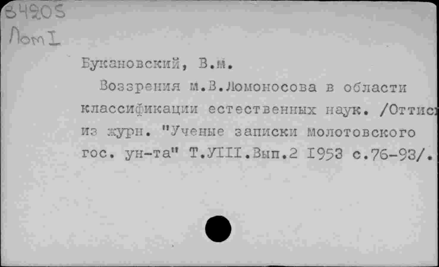 ﻿ЛотХ
Букановский, В.м.
Воззрения гл.В.Ломоносова в области классификации естественных наук. /Оттис из журн. "Ученые записки молотовского гос. ун-та" Т.УТИ.Вып.2 1953 с.76-93/.